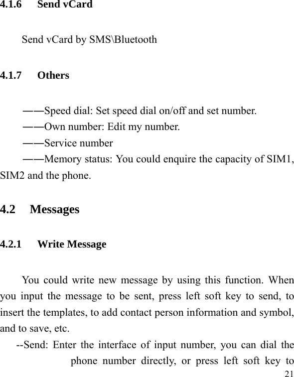   21 4.1.6 Send vCard     Send vCard by SMS\Bluetooth 4.1.7 Others ――Speed dial: Set speed dial on/off and set number. ――Own number: Edit my number. ――Service number ――Memory status: You could enquire the capacity of SIM1, SIM2 and the phone. 4.2 Messages 4.2.1 Write Message You could write new message by using this function. When you input the message to be sent, press left soft key to send, to insert the templates, to add contact person information and symbol, and to save, etc. --Send: Enter the interface of input number, you can dial the phone number directly, or press left soft key to 