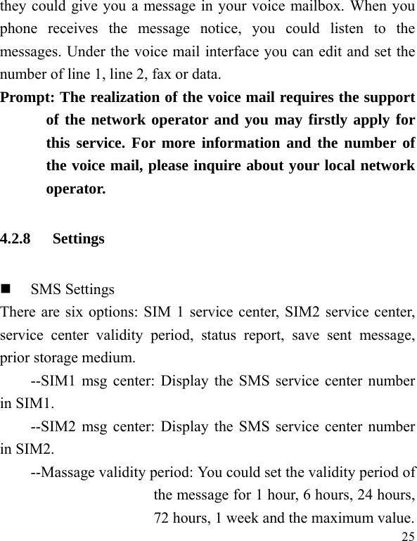   25 they could give you a message in your voice mailbox. When you phone receives the message notice, you could listen to the messages. Under the voice mail interface you can edit and set the number of line 1, line 2, fax or data.   Prompt: The realization of the voice mail requires the support of the network operator and you may firstly apply for this service. For more information and the number of the voice mail, please inquire about your local network operator. 4.2.8 Settings  SMS Settings There are six options: SIM 1 service center, SIM2 service center, service center validity period, status report, save sent message, prior storage medium. --SIM1 msg center: Display the SMS service center number in SIM1. --SIM2 msg center: Display the SMS service center number in SIM2. --Massage validity period: You could set the validity period of the message for 1 hour, 6 hours, 24 hours, 72 hours, 1 week and the maximum value. 