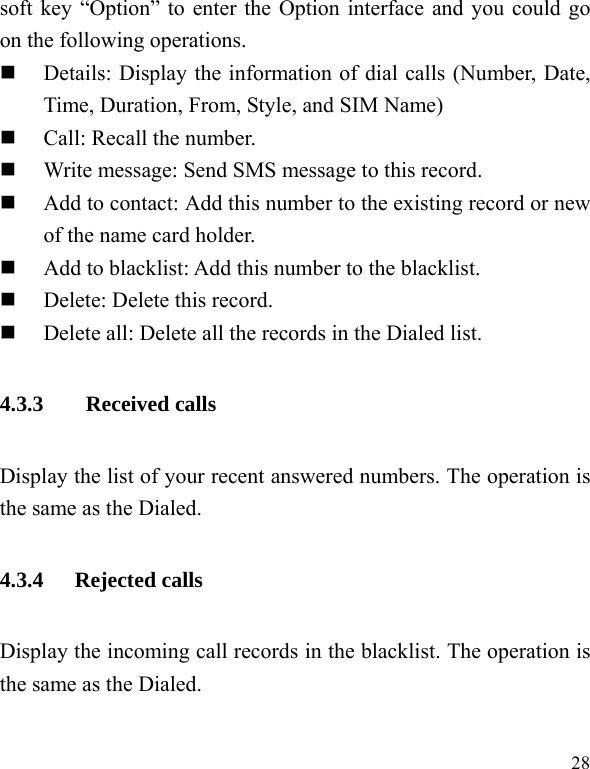   28 soft key “Option” to enter the Option interface and you could go on the following operations.  Details: Display the information of dial calls (Number, Date, Time, Duration, From, Style, and SIM Name)  Call: Recall the number.  Write message: Send SMS message to this record.  Add to contact: Add this number to the existing record or new of the name card holder.  Add to blacklist: Add this number to the blacklist.  Delete: Delete this record.  Delete all: Delete all the records in the Dialed list. 4.3.3  Received calls Display the list of your recent answered numbers. The operation is the same as the Dialed. 4.3.4 Rejected calls Display the incoming call records in the blacklist. The operation is the same as the Dialed. 