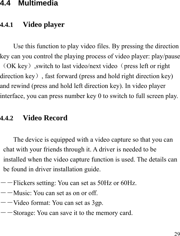   29 4.4 Multimedia 4.4.1 Video player Use this function to play video files. By pressing the direction key can you control the playing process of video player: play/pause（OK key）,switch to last video/next video（press left or right direction key）, fast forward (press and hold right direction key) and rewind (press and hold left direction key). In video player interface, you can press number key 0 to switch to full screen play. 4.4.2 Video Record The device is equipped with a video capture so that you can chat with your friends through it. A driver is needed to be installed when the video capture function is used. The details can be found in driver installation guide. ――Flickers setting: You can set as 50Hz or 60Hz. ――Music: You can set as on or off. ――Video format: You can set as 3gp. ――Storage: You can save it to the memory card. 