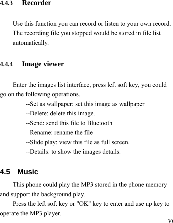   30 4.4.3 Recorder Use this function you can record or listen to your own record. The recording file you stopped would be stored in file list automatically. 4.4.4 Image viewer Enter the images list interface, press left soft key, you could go on the following operations. --Set as wallpaper: set this image as wallpaper --Delete: delete this image.         --Send: send this file to Bluetooth       --Rename: rename the file         --Slide play: view this file as full screen.         --Details: to show the images details. 4.5 Music This phone could play the MP3 stored in the phone memory and support the background play. Press the left soft key or &quot;OK&quot; key to enter and use up key to operate the MP3 player. 