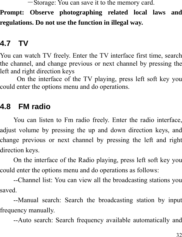   32 ―Storage: You can save it to the memory card. Prompt: Observe photographing related local laws and regulations. Do not use the function in illegal way. 4.7 TV You can watch TV freely. Enter the TV interface first time, search the channel, and change previous or next channel by pressing the left and right direction keys           On the interface of the TV playing, press left soft key you could enter the options menu and do operations. 4.8 FM radio You can listen to Fm radio freely. Enter the radio interface, adjust volume by pressing the up and down direction keys, and change previous or next channel by pressing the left and right direction keys. On the interface of the Radio playing, press left soft key you could enter the options menu and do operations as follows:           --Channel list: You can view all the broadcasting stations you saved. --Manual search: Search the broadcasting station by input frequency manually. --Auto search: Search frequency available automatically and 