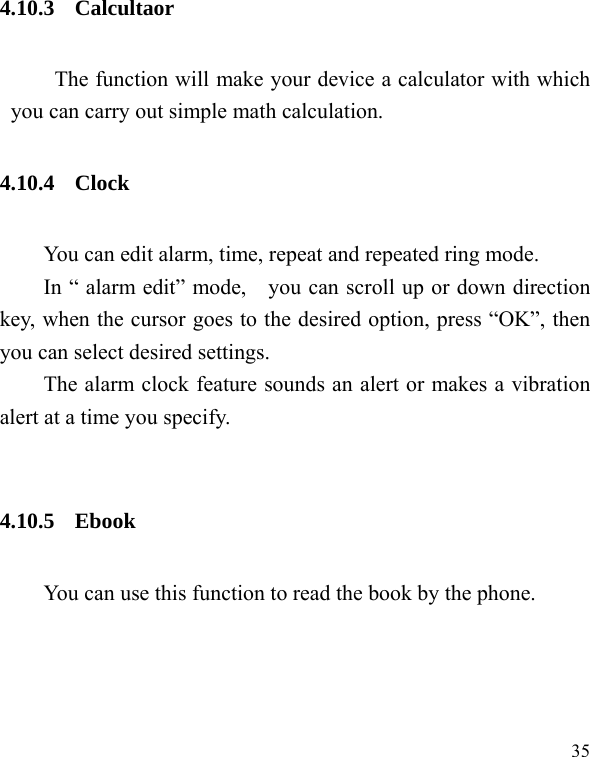   35 4.10.3 Calcultaor The function will make your device a calculator with which you can carry out simple math calculation. 4.10.4 Clock You can edit alarm, time, repeat and repeated ring mode. In “ alarm edit” mode,    you can scroll up or down direction key, when the cursor goes to the desired option, press “OK”, then you can select desired settings. The alarm clock feature sounds an alert or makes a vibration alert at a time you specify.    4.10.5 Ebook You can use this function to read the book by the phone. 