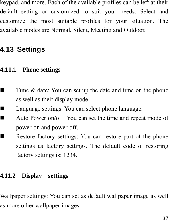   37 keypad, and more. Each of the available profiles can be left at their default setting or customized to suit your needs. Select and customize the most suitable profiles for your situation. The available modes are Normal, Silent, Meeting and Outdoor. 4.13 Settings 4.11.1   Phone settings  Time &amp; date: You can set up the date and time on the phone as well as their display mode.  Language settings: You can select phone language.  Auto Power on/off: You can set the time and repeat mode of power-on and power-off.  Restore factory settings: You can restore part of the phone settings as factory settings. The default code of restoring factory settings is: 1234. 4.11.2 Display  settings Wallpaper settings: You can set as default wallpaper image as well as more other wallpaper images. 