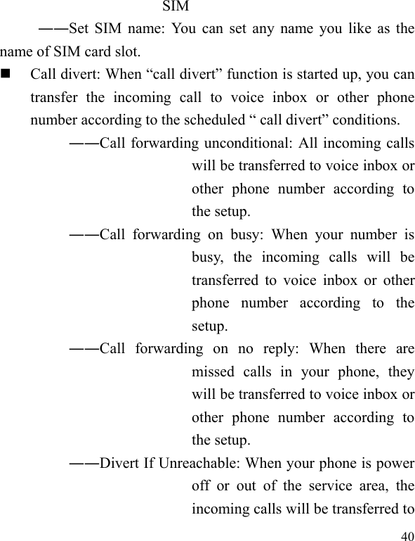  40 SIM ――Set SIM name: You can set any name you like as the name of SIM card slot.  Call divert: When “call divert” function is started up, you can transfer the incoming call to voice inbox or other phone number according to the scheduled “ call divert” conditions. ――Call forwarding unconditional: All incoming calls will be transferred to voice inbox or other phone number according to the setup.   ――Call forwarding on busy: When your number is busy, the incoming calls will be transferred to voice inbox or other phone number according to the setup.  ――Call forwarding on no reply: When there are missed calls in your phone, they will be transferred to voice inbox or other phone number according to the setup.   ――Divert If Unreachable: When your phone is power off or out of the service area, the incoming calls will be transferred to 