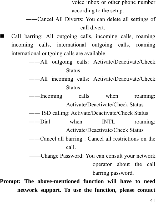   41 voice inbox or other phone number according to the setup.   ――Cancel All Diverts: You can delete all settings of call divert.  Call barring: All outgoing calls, incoming calls, roaming incoming calls, international outgoing calls, roaming international outgoing calls are available.  ――All outgoing calls: Activate/Deactivate/Check Status  ――All incoming calls: Activate/Deactivate/Check Status  ――Incoming calls when roaming: Activate/Deactivate/Check Status  ―― ISD calling: Activate/Deactivate/Check Status  ――Dial when INTL roaming: Activate/Deactivate/Check Status ――Cancel all barring : Cancel all restrictions on the call. ――Change Password: You can consult your network operator about the call barring password. Prompt: The above-mentioned function will have to need network support. To use the function, please contact 
