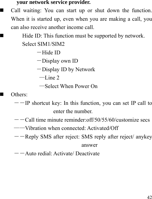  42 your network service provider.   Call waiting: You can start up or shut down the function. When it is started up, even when you are making a call, you can also receive another income call.          Hide ID: This function must be supported by network. Select SIM1/SIM2 －Hide ID －Display own ID －Display ID by Network —Line 2 —Select When Power On  Others: ――IP shortcut key: In this function, you can set IP call to enter the number. ――Call time minute reminder:off/50/55/60/customize secs   ——Vibration when connected: Activated/Off ――Reply SMS after reject: SMS reply after reject/ anykey answer ――Auto redial: Activate/ Deactivate 