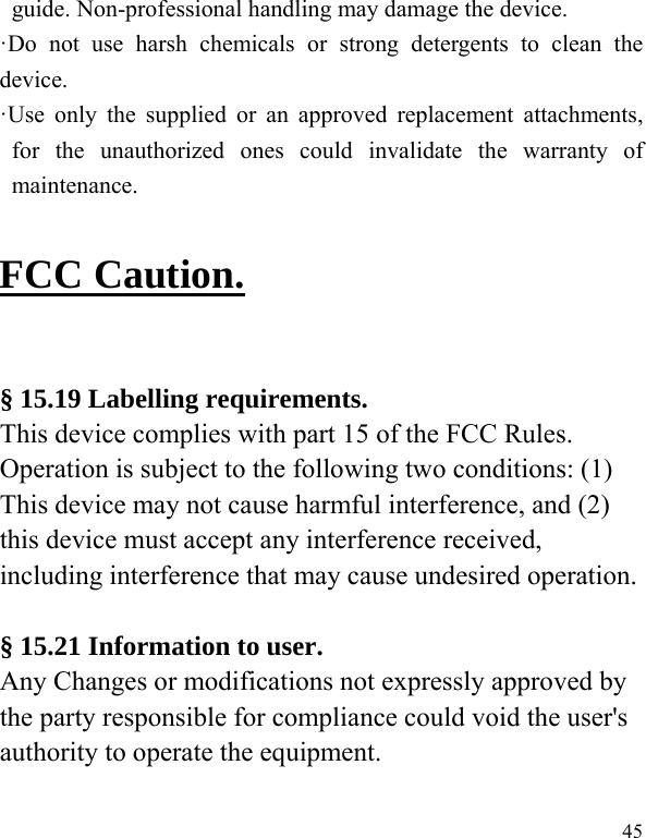   45 guide. Non-professional handling may damage the device. ·Do not use harsh chemicals or strong detergents to clean the device. ·Use only the supplied or an approved replacement attachments, for the unauthorized ones could invalidate the warranty of maintenance.  FCC Caution.  § 15.19 Labelling requirements. This device complies with part 15 of the FCC Rules. Operation is subject to the following two conditions: (1) This device may not cause harmful interference, and (2) this device must accept any interference received, including interference that may cause undesired operation.  § 15.21 Information to user. Any Changes or modifications not expressly approved by the party responsible for compliance could void the user&apos;s authority to operate the equipment.   