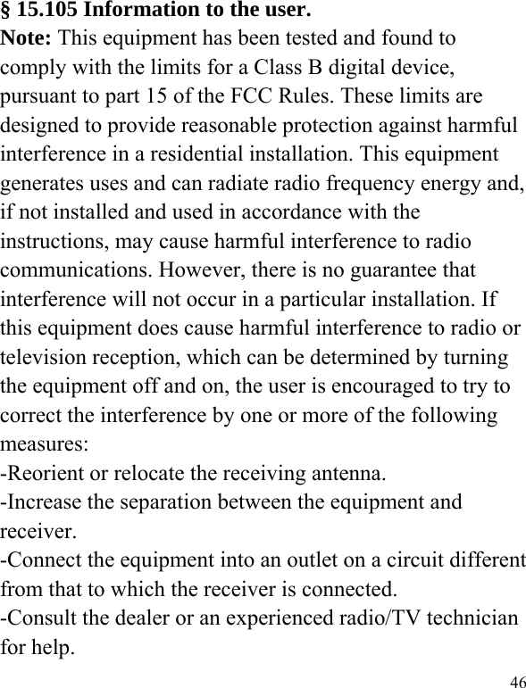   46 § 15.105 Information to the user. Note: This equipment has been tested and found to comply with the limits for a Class B digital device, pursuant to part 15 of the FCC Rules. These limits are designed to provide reasonable protection against harmful interference in a residential installation. This equipment generates uses and can radiate radio frequency energy and, if not installed and used in accordance with the instructions, may cause harmful interference to radio communications. However, there is no guarantee that interference will not occur in a particular installation. If this equipment does cause harmful interference to radio or television reception, which can be determined by turning the equipment off and on, the user is encouraged to try to correct the interference by one or more of the following measures: -Reorient or relocate the receiving antenna. -Increase the separation between the equipment and receiver. -Connect the equipment into an outlet on a circuit different from that to which the receiver is connected. -Consult the dealer or an experienced radio/TV technician for help. 