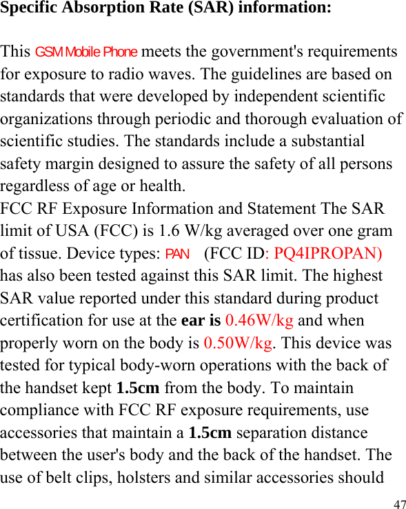  47  Specific Absorption Rate (SAR) information:  This GSM Mobile Phone meets the government&apos;s requirements for exposure to radio waves. The guidelines are based on standards that were developed by independent scientific organizations through periodic and thorough evaluation of scientific studies. The standards include a substantial safety margin designed to assure the safety of all persons regardless of age or health. FCC RF Exposure Information and Statement The SAR limit of USA (FCC) is 1.6 W/kg averaged over one gram of tissue. Device types: PAN  (FCC ID: PQ4IPROPAN) has also been tested against this SAR limit. The highest SAR value reported under this standard during product certification for use at the ear is 0.46W/kg and when properly worn on the body is 0.50W/kg. This device was tested for typical body-worn operations with the back of the handset kept 1.5cm from the body. To maintain compliance with FCC RF exposure requirements, use accessories that maintain a 1.5cm separation distance between the user&apos;s body and the back of the handset. The use of belt clips, holsters and similar accessories should 