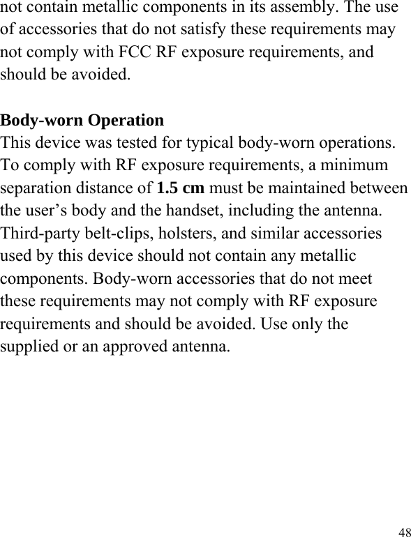   48 not contain metallic components in its assembly. The use of accessories that do not satisfy these requirements may not comply with FCC RF exposure requirements, and should be avoided.  Body-worn Operation This device was tested for typical body-worn operations. To comply with RF exposure requirements, a minimum separation distance of 1.5 cm must be maintained between the user’s body and the handset, including the antenna. Third-party belt-clips, holsters, and similar accessories used by this device should not contain any metallic components. Body-worn accessories that do not meet these requirements may not comply with RF exposure requirements and should be avoided. Use only the supplied or an approved antenna.   