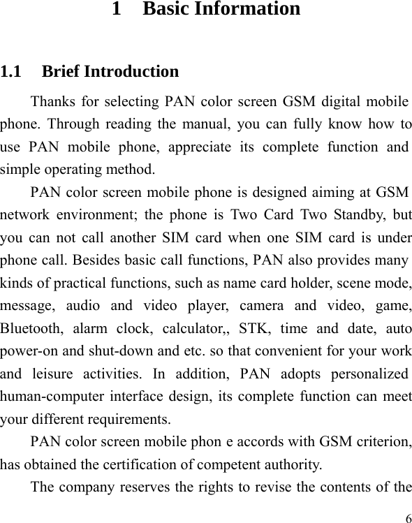   6 1 Basic Information 1.1 Brief Introduction Thanks for selecting PAN color screen GSM digital mobile phone. Through reading the manual, you can fully know how to use PAN mobile phone, appreciate its complete function and simple operating method.   PAN color screen mobile phone is designed aiming at GSM network environment; the phone is Two Card Two Standby, but you can not call another SIM card when one SIM card is under phone call. Besides basic call functions, PAN also provides many kinds of practical functions, such as name card holder, scene mode, message, audio and video player, camera and video, game, Bluetooth, alarm clock, calculator,, STK, time and date, auto power-on and shut-down and etc. so that convenient for your work and leisure activities. In addition, PAN adopts personalized human-computer interface design, its complete function can meet your different requirements.      PAN color screen mobile phon e accords with GSM criterion, has obtained the certification of competent authority.   The company reserves the rights to revise the contents of the 