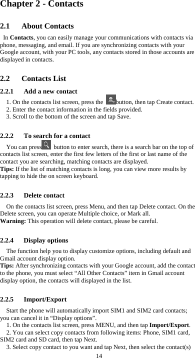  14 Chapter 2 - Contacts 2.1   About Contacts In Contacts, you can easily manage your communications with contacts via phone, messaging, and email. If you are synchronizing contacts with your Google account, with your PC tools, any contacts stored in those accounts are displayed in contacts.  2.2   Contacts List 2.2.1      Add a new contact 1. On the contacts list screen, press the  button, then tap Create contact. 2. Enter the contact information in the fields provided. 3. Scroll to the bottom of the screen and tap Save.  2.2.2      To search for a contact You can press   button to enter search, there is a search bar on the top of contacts list screen, enter the first few letters of the first or last name of the contact you are searching, matching contacts are displayed.   Tips: If the list of matching contacts is long, you can view more results by tapping to hide the on screen keyboard.  2.2.3   Delete contact On the contacts list screen, press Menu, and then tap Delete contact. On the Delete screen, you can operate Multiple choice, or Mark all. Warning: This operation will delete contact, please be careful.  2.2.4   Display options The function help you to display customize options, including default and Gmail account display option. Tips: After synchronizing contacts with your Google account, add the contact to the phone, you must select “All Other Contacts” item in Gmail account display option, the contacts will displayed in the list.  2.2.5   Import/Export Start the phone will automatically import SIM1 and SIM2 card contacts; you can cancel it in “Display options”. 1. On the contacts list screen, press MENU, and then tap Import/Export. 2. You can select copy contacts from following items: Phone, SIM1 card, SIM2 card and SD card, then tap Next. 3. Select copy contact to you want and tap Next, then select the contact(s) 