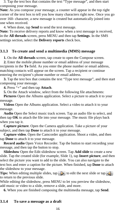  16 3. Tap the text box that contains the text “Type message”, and then start composing your message. Note: As you compose your message, a counter will appear in the top right corner of the text box to tell you how many characters right now. Once you go over 160- character, a new message is created but automatically joined into one when received. 4. When done, tap Send to send the text message. Note: To receive delivery reports and know when a text message is received, in the All threads screen, press MENU and then tap Settings. In the SMS settings section, select the Delivery reports check box.  3.1.3    To create and send a multimedia (MMS) message 1. On the All threads screen, tap create to open the Compose screen. 2. Enter the mobile phone number or email address of your message recipients in the To field. As you enter the phone number or email address, matching contacts will appear on the screen. Tap a recipient or continue entering the recipient’s phone number or email address. 3. Tap the text box that contains the text “Type text message”, and then start composing your message. 4. Press “+” and then tap Attach. 5. On the Attach window, select from the following file attachments: Pictures Open the Albums application. Select a picture to attach it to your message. Videos Open the Albums application. Select a video to attach it to your message. Audio Open the Select music track screen. Tap an audio file to select, and then tap OK to attach the file into your message. The music file plays back when you tap it. Capture picture. Open the Camera application. Take a picture of your subject, and then tap Done to attach it to your message.   Capture video. Open the Camcorder application. Shoot a video, and then tap Done to attach it to your message. Record audio Open Voice Recorder. Tap the button to start recording your message, and then tap the button to stop.     Slideshow Open the Edit slideshow screen. Tap Add slide to create a new slide. Tap the created slide (for example, Slide 1), tap Insert picture, and then select the picture you want to add to the slide. You can also navigate to the text box and enter a caption for the picture. When finished, tap Done to attach the slideshow to your message. Tips: When editing multiple slides, tap          to edit the next slide or tap         to return to the previous slide. While editing the slideshow, press MENU to let you preview the slideshow, add music or video to a slide, remove a slide, and more. 6. When you are finished composing the multimedia message, tap Send.  3.1.4      To save a message as a draft 