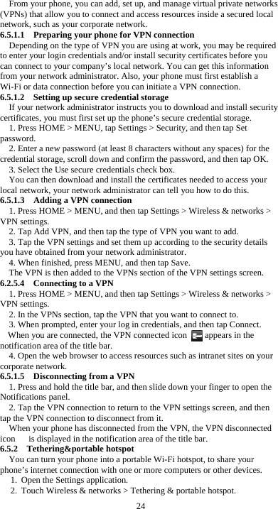  24 From your phone, you can add, set up, and manage virtual private networks (VPNs) that allow you to connect and access resources inside a secured local network, such as your corporate network. 6.5.1.1  Preparing your phone for VPN connection Depending on the type of VPN you are using at work, you may be required to enter your login credentials and/or install security certificates before you can connect to your company’s local network. You can get this information from your network administrator. Also, your phone must first establish a Wi-Fi or data connection before you can initiate a VPN connection.   6.5.1.2    Setting up secure credential storage If your network administrator instructs you to download and install security certificates, you must first set up the phone’s secure credential storage. 1. Press HOME &gt; MENU, tap Settings &gt; Security, and then tap Set password. 2. Enter a new password (at least 8 characters without any spaces) for the credential storage, scroll down and confirm the password, and then tap OK. 3. Select the Use secure credentials check box. You can then download and install the certificates needed to access your local network, your network administrator can tell you how to do this. 6.5.1.3    Adding a VPN connection 1. Press HOME &gt; MENU, and then tap Settings &gt; Wireless &amp; networks &gt; VPN settings. 2. Tap Add VPN, and then tap the type of VPN you want to add. 3. Tap the VPN settings and set them up according to the security details you have obtained from your network administrator. 4. When finished, press MENU, and then tap Save. The VPN is then added to the VPNs section of the VPN settings screen. 6.2.5.4  Connecting to a VPN 1. Press HOME &gt; MENU, and then tap Settings &gt; Wireless &amp; networks &gt; VPN settings. 2. In the VPNs section, tap the VPN that you want to connect to. 3. When prompted, enter your log in credentials, and then tap Connect. When you are connected, the VPN connected icon        appears in the notification area of the title bar. 4. Open the web browser to access resources such as intranet sites on your corporate network.   6.5.1.5    Disconnecting from a VPN 1. Press and hold the title bar, and then slide down your finger to open the Notifications panel. 2. Tap the VPN connection to return to the VPN settings screen, and then tap the VPN connection to disconnect from it. When your phone has disconnected from the VPN, the VPN disconnected icon      is displayed in the notification area of the title bar. 6.5.2  Tethering&amp;portable hotspot You can turn your phone into a portable Wi-Fi hotspot, to share your phone’s internet connection with one or more computers or other devices. 1. Open the Settings application.   2. Touch Wireless &amp; networks &gt; Tethering &amp; portable hotspot.   