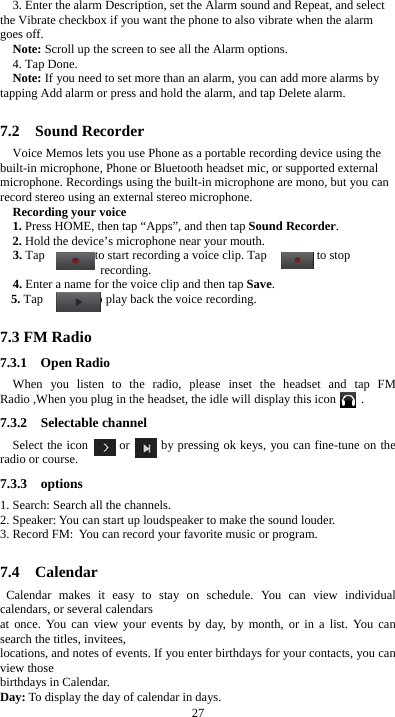  27 3. Enter the alarm Description, set the Alarm sound and Repeat, and select the Vibrate checkbox if you want the phone to also vibrate when the alarm goes off. Note: Scroll up the screen to see all the Alarm options. 4. Tap Done. Note: If you need to set more than an alarm, you can add more alarms by tapping Add alarm or press and hold the alarm, and tap Delete alarm.  7.2  Sound Recorder Voice Memos lets you use Phone as a portable recording device using the built-in microphone, Phone or Bluetooth headset mic, or supported external microphone. Recordings using the built-in microphone are mono, but you can record stereo using an external stereo microphone. Recording your voice 1. Press HOME, then tap “Apps”, and then tap Sound Recorder. 2. Hold the device’s microphone near your mouth. 3. Tap        to start recording a voice clip. Tap        to stop recording. 4. Enter a name for the voice clip and then tap Save. 5. Tap        to play back the voice recording.  7.3 FM Radio 7.3.1  Open Radio When you listen to the radio, please inset the headset and tap FM Radio ,When you plug in the headset, the idle will display this icon    . 7.3.2  Selectable channel Select the icon     or     by pressing ok keys, you can fine-tune on the radio or course. 7.3.3  options 1. Search: Search all the channels. 2. Speaker: You can start up loudspeaker to make the sound louder. 3. Record FM: You can record your favorite music or program.  7.4  Calendar Calendar makes it easy to stay on schedule. You can view individual calendars, or several calendars   at once. You can view your events by day, by month, or in a list. You can search the titles, invitees,   locations, and notes of events. If you enter birthdays for your contacts, you can view those   birthdays in Calendar. Day: To display the day of calendar in days. 