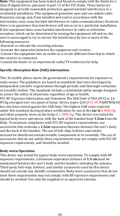  29 Note: This equipment has been tested and found to comply with the limits for a Class B digital device, pursuant to part 15 of the FCC Rules. These limits are designed to provide reasonable protection against harmful interference in a residential installation. This equipment generates uses and can radiate radio frequency energy and, if not installed and used in accordance with the instructions, may cause harmful interference to radio communications. However, there is no guarantee that interference will not occur in a particular installation. If this equipment does cause harmful interference to radio or television reception, which can be determined by turning the equipment off and on, the user is encouraged to try to correct the interference by one or more of the following measures: -Reorient or relocate the receiving antenna. -Increase the separation between the equipment and receiver. -Connect the equipment into an outlet on a circuit different from that to which the receiver is connected. -Consult the dealer or an experienced radio/TV technician for help.  SpecificAbsorptionRate(SAR)information: This 3G mobile phone meets the government&apos;s requirements for exposure to radio waves. The guidelines are based on standards that were developed by independent scientific organizations through periodic and thorough evaluation of scientific studies. The standards include a substantial safety margin designed to assure the safety of all persons regardless of age or health. FCC RF Exposure Information and Statement The SAR limit of USA (FCC) is 1.6 W/kg averaged over one gram of tissue. Device types: Q10 (FCC ID: PQ4IPROQ10) has also been tested against this SAR limit. The highest SAR value reported under this standard during product certification for use at the earis0.46W/kg and when properly worn on the body is 1.20W/kg. This device was tested for typical body-worn operations with the back of the handset kept1.5cm from the body. To maintain compliance with FCC RF exposure requirements, use accessories that maintain a 1.5cm separation distance between the user&apos;s body and the back of the handset. The use of belt clips, holsters and similar accessories should not contain metallic components in its assembly. The use of accessories that do not satisfy these requirements may not comply with FCC RF exposure requirements, and should be avoided.  Body‐wornOperationThis device was tested for typical body-worn operations. To comply with RF exposure requirements, a minimum separation distance of 1.5cmmust be maintained between the user’s body and the handset, including the antenna. Third-party belt-clips, holsters, and similar accessories used by this device should not contain any metallic components. Body-worn accessories that do not meet these requirements may not comply with RF exposure requirements and should be avoided. Use only the supplied or an approved antenna.  
