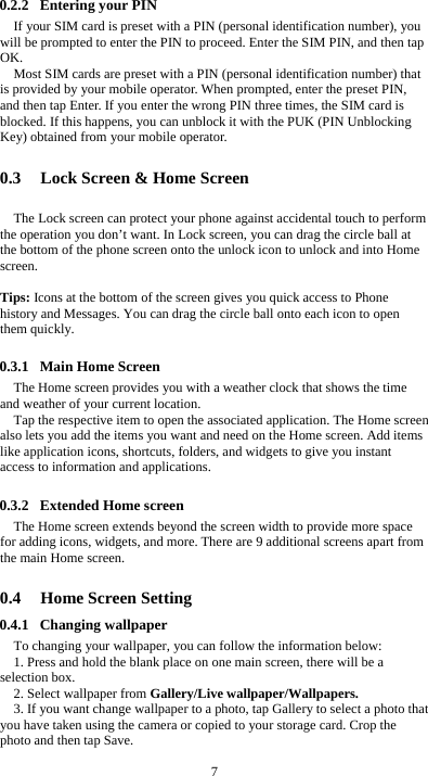  7 0.2.2 Entering your PIN If your SIM card is preset with a PIN (personal identification number), you will be prompted to enter the PIN to proceed. Enter the SIM PIN, and then tap OK. Most SIM cards are preset with a PIN (personal identification number) that is provided by your mobile operator. When prompted, enter the preset PIN, and then tap Enter. If you enter the wrong PIN three times, the SIM card is blocked. If this happens, you can unblock it with the PUK (PIN Unblocking Key) obtained from your mobile operator.  0.3 Lock Screen &amp; Home Screen   The Lock screen can protect your phone against accidental touch to perform the operation you don’t want. In Lock screen, you can drag the circle ball at the bottom of the phone screen onto the unlock icon to unlock and into Home screen.   Tips: Icons at the bottom of the screen gives you quick access to Phone history and Messages. You can drag the circle ball onto each icon to open them quickly.  0.3.1 Main Home Screen The Home screen provides you with a weather clock that shows the time and weather of your current location.   Tap the respective item to open the associated application. The Home screen also lets you add the items you want and need on the Home screen. Add items like application icons, shortcuts, folders, and widgets to give you instant access to information and applications.  0.3.2 Extended Home screen The Home screen extends beyond the screen width to provide more space for adding icons, widgets, and more. There are 9 additional screens apart from the main Home screen.  0.4 Home Screen Setting 0.4.1 Changing wallpaper To changing your wallpaper, you can follow the information below: 1. Press and hold the blank place on one main screen, there will be a selection box.   2. Select wallpaper from Gallery/Live wallpaper/Wallpapers. 3. If you want change wallpaper to a photo, tap Gallery to select a photo that you have taken using the camera or copied to your storage card. Crop the photo and then tap Save.   