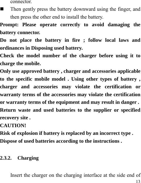   13 connector.   Then gently press the battery downward using the finger, and then press the other end to install the battery.   Prompt: Please operate correctly to avoid damaging the battery connector.   Do not place the battery in fire ; follow local laws and ordinances in Disposing used battery. Check the model number of the charger before using it to charge the mobile. Only use approved battery , charger and accessories applicable to the specific mobile model . Using other types of battery , charger and accessories may violate the certification or warranty terms of the accessories may violate the certification or warranty terms of the equipment and may result in danger . Return waste and used batteries to the supplier or specified recovery site . CAUTION! Risk of explosion if battery is replaced by an incorrect type . Dispose of used batteries according to the instructions . 2.3.2. Charging Insert the charger on the charging interface at the side end of 