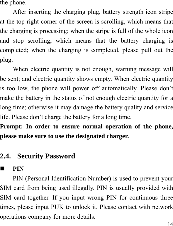   14 the phone.   After inserting the charging plug, battery strength icon stripe at the top right corner of the screen is scrolling, which means that the charging is processing; when the stripe is full of the whole icon and stop scrolling, which means that the battery charging is completed; when the charging is completed, please pull out the plug.    When electric quantity is not enough, warning message will be sent; and electric quantity shows empty. When electric quantity is too low, the phone will power off automatically. Please don’t make the battery in the status of not enough electric quantity for a long time; otherwise it may damage the battery quality and service life. Please don’t charge the battery for a long time.   Prompt: In order to ensure normal operation of the phone, please make sure to use the designated charger.  2.4. Security Password  PIN  PIN (Personal Identification Number) is used to prevent your SIM card from being used illegally. PIN is usually provided with SIM card together. If you input wrong PIN for continuous three times, please input PUK to unlock it. Please contact with network operations company for more details.   