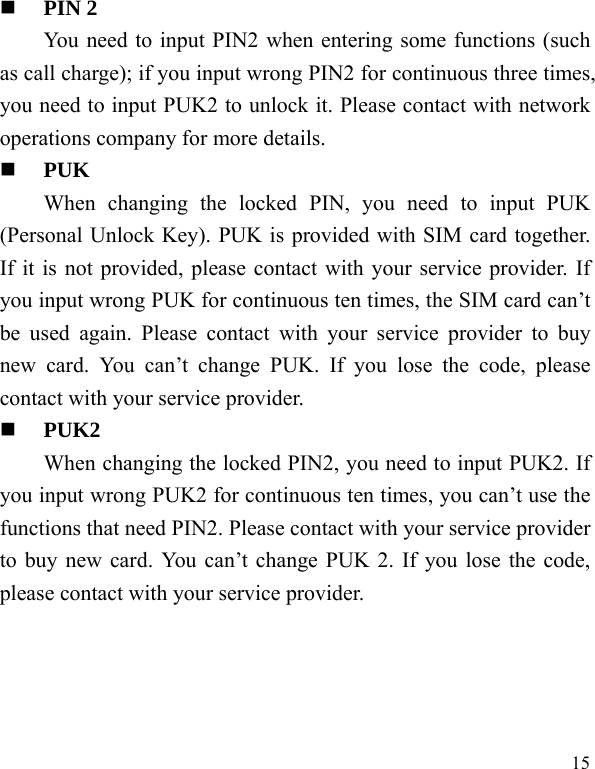   15  PIN 2 You need to input PIN2 when entering some functions (such as call charge); if you input wrong PIN2 for continuous three times, you need to input PUK2 to unlock it. Please contact with network operations company for more details.  PUK When changing the locked PIN, you need to input PUK (Personal Unlock Key). PUK is provided with SIM card together. If it is not provided, please contact with your service provider. If you input wrong PUK for continuous ten times, the SIM card can’t be used again. Please contact with your service provider to buy new card. You can’t change PUK. If you lose the code, please contact with your service provider.    PUK2     When changing the locked PIN2, you need to input PUK2. If you input wrong PUK2 for continuous ten times, you can’t use the functions that need PIN2. Please contact with your service provider to buy new card. You can’t change PUK 2. If you lose the code, please contact with your service provider. 