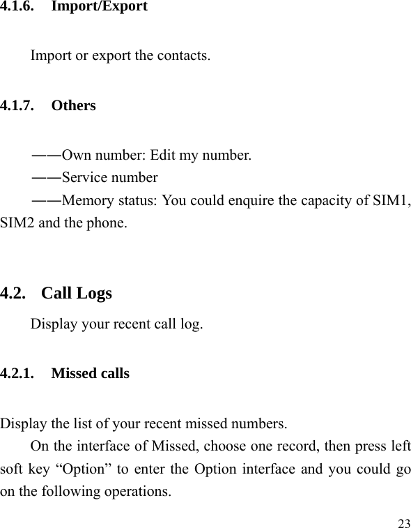   23 4.1.6. Import/Export Import or export the contacts. 4.1.7. Others ――Own number: Edit my number. ――Service number ――Memory status: You could enquire the capacity of SIM1, SIM2 and the phone.  4.2. Call Logs Display your recent call log. 4.2.1. Missed calls Display the list of your recent missed numbers.   On the interface of Missed, choose one record, then press left soft key “Option” to enter the Option interface and you could go on the following operations. 