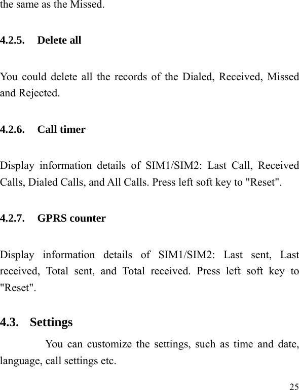   25 the same as the Missed. 4.2.5. Delete all You could delete all the records of the Dialed, Received, Missed and Rejected. 4.2.6. Call timer Display information details of SIM1/SIM2: Last Call, Received Calls, Dialed Calls, and All Calls. Press left soft key to &quot;Reset&quot;. 4.2.7. GPRS counter Display information details of SIM1/SIM2: Last sent, Last received, Total sent, and Total received. Press left soft key to &quot;Reset&quot;. 4.3. Settings       You can customize the settings, such as time and date, language, call settings etc. 