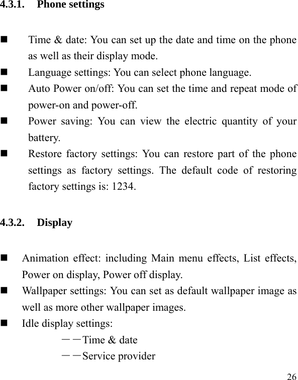   26 4.3.1. Phone settings  Time &amp; date: You can set up the date and time on the phone as well as their display mode.  Language settings: You can select phone language.  Auto Power on/off: You can set the time and repeat mode of power-on and power-off.  Power saving: You can view the electric quantity of your battery.   Restore factory settings: You can restore part of the phone settings as factory settings. The default code of restoring factory settings is: 1234. 4.3.2. Display   Animation effect: including Main menu effects, List effects, Power on display, Power off display.  Wallpaper settings: You can set as default wallpaper image as well as more other wallpaper images.  Idle display settings:   ――Time &amp; date ――Service provider 