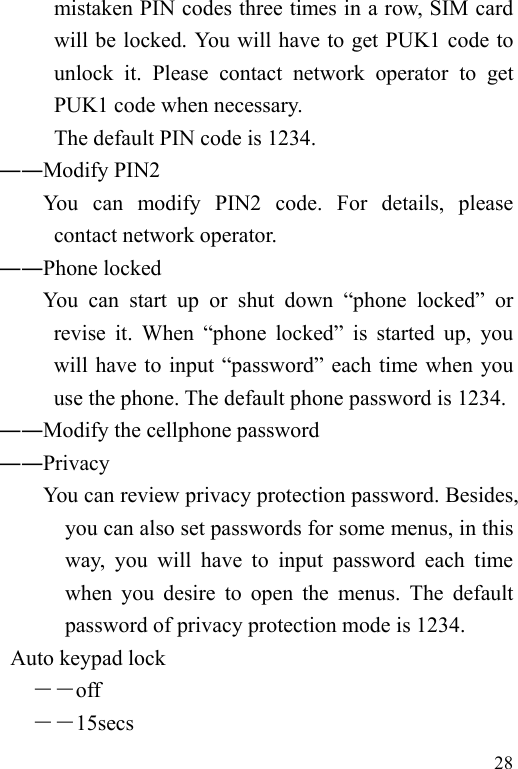   28 mistaken PIN codes three times in a row, SIM card will be locked. You will have to get PUK1 code to unlock it. Please contact network operator to get PUK1 code when necessary. The default PIN code is 1234.        ――Modify PIN2              You  can  modify  PIN2  code.  For  details,  please contact network operator. ――Phone locked You can start up or shut down “phone locked” or revise it. When “phone locked” is started up, you will have to input “password” each time when you use the phone. The default phone password is 1234. ――Modify the cellphone password        ――Privacy             You can review privacy protection password. Besides, you can also set passwords for some menus, in this way, you will have to input password each time when you desire to open the menus. The default password of privacy protection mode is 1234.         Auto keypad lock ――off ――15secs 