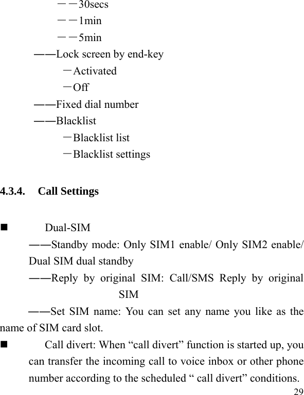   29 ――30secs ――1min ――5min ――Lock screen by end-key －Activated －Off ――Fixed dial number ――Blacklist －Blacklist list －Blacklist settings 4.3.4. Call Settings  Dual-SIM ――Standby mode: Only SIM1 enable/ Only SIM2 enable/ Dual SIM dual standby ――Reply by original SIM: Call/SMS Reply by original SIM ――Set SIM name: You can set any name you like as the name of SIM card slot.  Call divert: When “call divert” function is started up, you can transfer the incoming call to voice inbox or other phone number according to the scheduled “ call divert” conditions. 