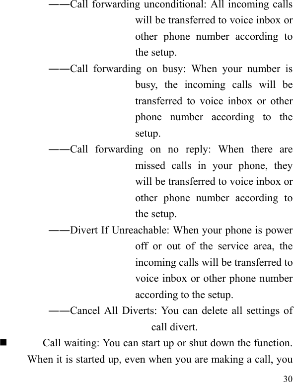   30 ――Call forwarding unconditional: All incoming calls will be transferred to voice inbox or other phone number according to the setup.   ――Call forwarding on busy: When your number is busy, the incoming calls will be transferred to voice inbox or other phone number according to the setup.  ――Call forwarding on no reply: When there are missed calls in your phone, they will be transferred to voice inbox or other phone number according to the setup.   ――Divert If Unreachable: When your phone is power off or out of the service area, the incoming calls will be transferred to voice inbox or other phone number according to the setup.   ――Cancel All Diverts: You can delete all settings of call divert.  Call waiting: You can start up or shut down the function. When it is started up, even when you are making a call, you 