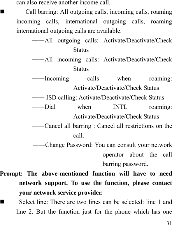   31 can also receive another income call.  Call barring: All outgoing calls, incoming calls, roaming incoming calls, international outgoing calls, roaming international outgoing calls are available.  ――All outgoing calls: Activate/Deactivate/Check Status  ――All incoming calls: Activate/Deactivate/Check Status  ――Incoming calls when roaming: Activate/Deactivate/Check Status  ―― ISD calling: Activate/Deactivate/Check Status  ――Dial when INTL roaming: Activate/Deactivate/Check Status ――Cancel all barring : Cancel all restrictions on the call. ――Change Password: You can consult your network operator about the call barring password. Prompt: The above-mentioned function will have to need network support. To use the function, please contact your network service provider.       Select line: There are two lines can be selected: line 1 and line 2. But the function just for the phone which has one 