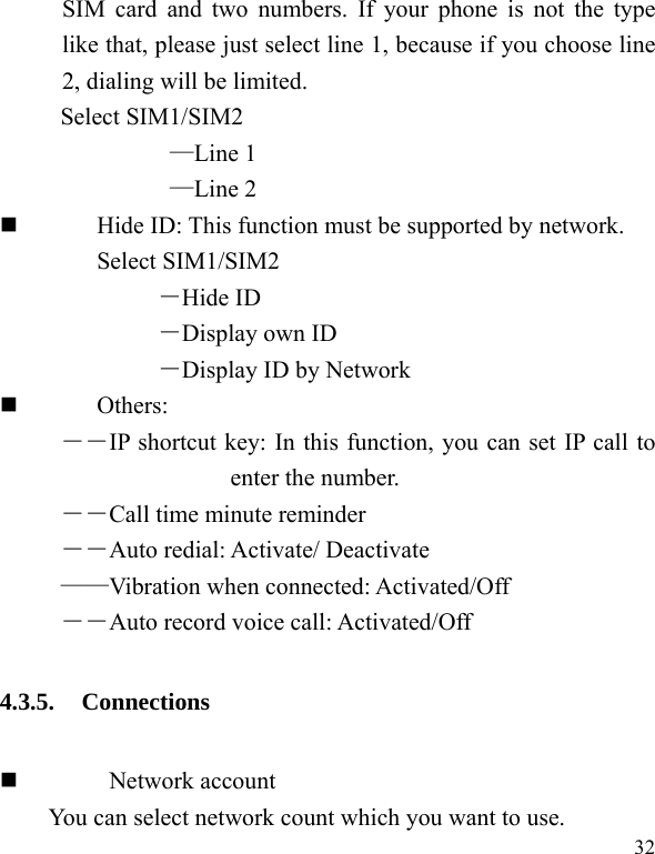   32 SIM card and two numbers. If your phone is not the type like that, please just select line 1, because if you choose line 2, dialing will be limited.        Select SIM1/SIM2 —Line 1 —Line 2          Hide ID: This function must be supported by network. Select SIM1/SIM2 －Hide ID －Display own ID －Display ID by Network  Others: ――IP shortcut key: In this function, you can set IP call to enter the number. ――Call time minute reminder ――Auto redial: Activate/ Deactivate ——Vibration when connected: Activated/Off ――Auto record voice call: Activated/Off 4.3.5. Connections   Network account You can select network count which you want to use. 