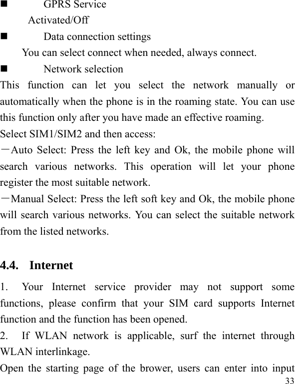   33  GPRS Service Activated/Off  Data connection settings You can select connect when needed, always connect.  Network selection This function can let you select the network manually or automatically when the phone is in the roaming state. You can use this function only after you have made an effective roaming. Select SIM1/SIM2 and then access: －Auto Select: Press the left key and Ok, the mobile phone will search various networks. This operation will let your phone register the most suitable network. －Manual Select: Press the left soft key and Ok, the mobile phone will search various networks. You can select the suitable network from the listed networks. 4.4. Internet 1. Your Internet service provider may not support some functions, please confirm that your SIM card supports Internet function and the function has been opened. 2. If WLAN network is applicable, surf the internet through WLAN interlinkage. Open the starting page of the brower, users can enter into input 