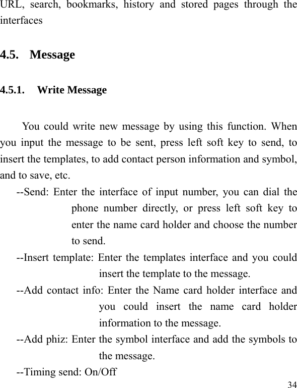  34 URL, search, bookmarks, history and stored pages through the interfaces  4.5. Message 4.5.1. Write Message You could write new message by using this function. When you input the message to be sent, press left soft key to send, to insert the templates, to add contact person information and symbol, and to save, etc. --Send: Enter the interface of input number, you can dial the phone number directly, or press left soft key to enter the name card holder and choose the number to send. --Insert template: Enter the templates interface and you could insert the template to the message. --Add contact info: Enter the Name card holder interface and you could insert the name card holder information to the message. --Add phiz: Enter the symbol interface and add the symbols to the message. --Timing send: On/Off 