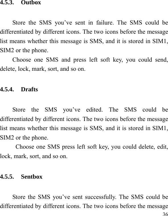   36 4.5.3. Outbox Store the SMS you’ve sent in failure. The SMS could be differentiated by different icons. The two icons before the message list means whether this message is SMS, and it is stored in SIM1, SIM2 or the phone. Choose one SMS and press left soft key, you could send, delete, lock, mark, sort, and so on. 4.5.4. Drafts Store the SMS you’ve edited. The SMS could be differentiated by different icons. The two icons before the message list means whether this message is SMS, and it is stored in SIM1, SIM2 or the phone. Choose one SMS press left soft key, you could delete, edit, lock, mark, sort, and so on. 4.5.5. Sentbox Store the SMS you’ve sent successfully. The SMS could be differentiated by different icons. The two icons before the message 