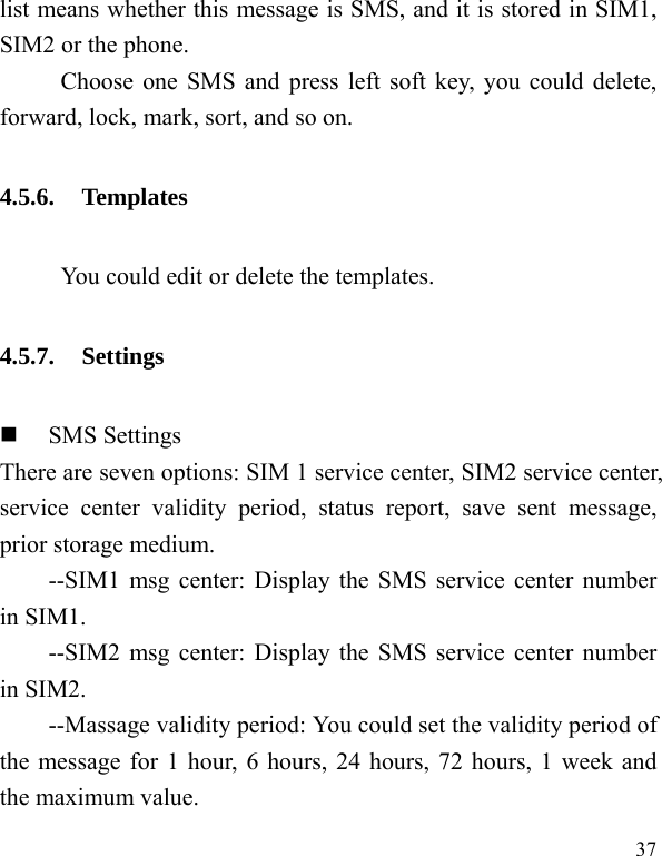   37 list means whether this message is SMS, and it is stored in SIM1, SIM2 or the phone. Choose one SMS and press left soft key, you could delete, forward, lock, mark, sort, and so on. 4.5.6. Templates           You could edit or delete the templates. 4.5.7. Settings  SMS Settings There are seven options: SIM 1 service center, SIM2 service center, service center validity period, status report, save sent message, prior storage medium. --SIM1 msg center: Display the SMS service center number in SIM1. --SIM2 msg center: Display the SMS service center number in SIM2. --Massage validity period: You could set the validity period of the message for 1 hour, 6 hours, 24 hours, 72 hours, 1 week and the maximum value. 