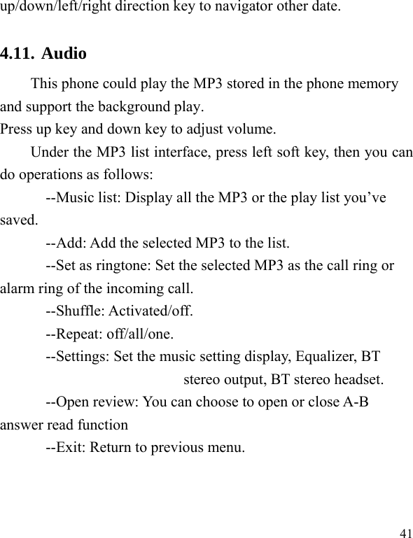  41 up/down/left/right direction key to navigator other date. 4.11. Audio  This phone could play the MP3 stored in the phone memory and support the background play. Press up key and down key to adjust volume.   Under the MP3 list interface, press left soft key, then you can do operations as follows: --Music list: Display all the MP3 or the play list you’ve saved. --Add: Add the selected MP3 to the list. --Set as ringtone: Set the selected MP3 as the call ring or alarm ring of the incoming call. --Shuffle: Activated/off. --Repeat: off/all/one. --Settings: Set the music setting display, Equalizer, BT stereo output, BT stereo headset. --Open review: You can choose to open or close A-B answer read function --Exit: Return to previous menu. 