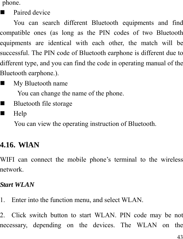   43 phone.  Paired device You can search different Bluetooth equipments and find compatible ones (as long as the PIN codes of two Bluetooth equipments are identical with each other, the match will be successful. The PIN code of Bluetooth earphone is different due to different type, and you can find the code in operating manual of the Bluetooth earphone.).  My Bluetooth name   You can change the name of the phone.  Bluetooth file storage  Help You can view the operating instruction of Bluetooth. 4.16. WlAN WIFI can connect the mobile phone’s terminal to the wireless network. Start WLAN 1. Enter into the function menu, and select WLAN. 2. Click switch button to start WLAN. PIN code may be not necessary, depending on the devices. The WLAN on the 