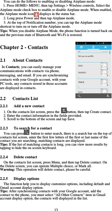  13 You can do the follows to enabling or disabling Airplane mode: 1. Press HOME&gt; MENU, then tap Settings &gt; Wireless controls, Select the Airplane mode check box to enable or disable Airplane mode. When enabled, the Airplane mode icon      displays in the status bar. 2. Long press Power and then tap Airplane mode. 3. At the top of Notification number, you can tap the Airplane mode shortcut to turn on or turn off the Airplane mode. Tips: When you disable Airplane Mode, the phone function is turned back on and the previous state of Bluetooth and Wi-Fi is restored. Chapter 2 - Contacts 2.1   About Contacts In Contacts, you can easily manage your communications with contacts via phone, messaging, and email. If you are synchronizing contacts with your Google account, with your PC tools, any contacts stored in those accounts are displayed in contacts.  2.2   Contacts List 2.2.1      Add a new contact 1. On the contacts list screen, press the  button, then tap Create contact. 2. Enter the contact information in the fields provided. 3. Scroll to the bottom of the screen and tap Save.  2.2.3      To search for a contact You can press   button to enter search, there is a search bar on the top of contacts list screen, enter the first few letters of the first or last name of the contact you are searching, matching contacts are displayed.   Tips: If the list of matching contacts is long, you can view more results by tapping to hide the on screen keyboard.  2.2.4   Delete contact On the contacts list screen, press Menu, and then tap Delete contact. On the Delete screen, you can operate Multiple choice, or Mark all. Warning: This operation will delete contact, please be careful.  2.2.5   Display options The function help you to display customize options, including default and Gmail account display option. Tips: After synchronizing contacts with your Google account, add the contact to the phone, you must select “All Other Contacts” item in Gmail account display option, the contacts will displayed in the list.  