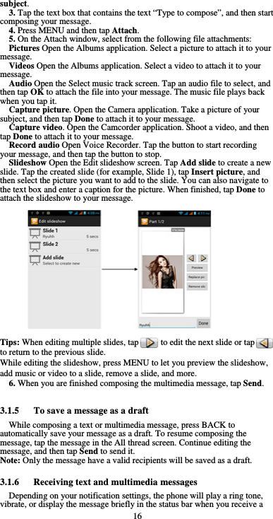  16 subject. 3. Tap the text box that contains the text “Type to compose”, and then start composing your message. 4. Press MENU and then tap Attach. 5. On the Attach window, select from the following file attachments: Pictures Open the Albums application. Select a picture to attach it to your message. Videos Open the Albums application. Select a video to attach it to your message. Audio Open the Select music track screen. Tap an audio file to select, and then tap OK to attach the file into your message. The music file plays back when you tap it. Capture picture. Open the Camera application. Take a picture of your subject, and then tap Done to attach it to your message.   Capture video. Open the Camcorder application. Shoot a video, and then tap Done to attach it to your message. Record audio Open Voice Recorder. Tap the button to start recording your message, and then tap the button to stop.     Slideshow Open the Edit slideshow screen. Tap Add slide to create a new slide. Tap the created slide (for example, Slide 1), tap Insert picture, and then select the picture you want to add to the slide. You can also navigate to the text box and enter a caption for the picture. When finished, tap Done to attach the slideshow to your message.                 Tips: When editing multiple slides, tap          to edit the next slide or tap         to return to the previous slide. While editing the slideshow, press MENU to let you preview the slideshow, add music or video to a slide, remove a slide, and more. 6. When you are finished composing the multimedia message, tap Send.  3.1.5      To save a message as a draft While composing a text or multimedia message, press BACK to automatically save your message as a draft. To resume composing the message, tap the message in the All thread screen. Continue editing the message, and then tap Send to send it. Note: Only the message have a valid recipients will be saved as a draft.  3.1.6   Receiving text and multimedia messages Depending on your notification settings, the phone will play a ring tone, vibrate, or display the message briefly in the status bar when you receive a 