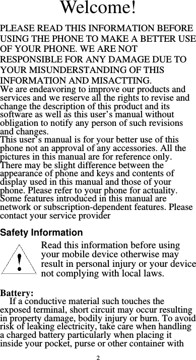  2 Welcome! PLEASE READ THIS INFORMATION BEFORE USING THE PHONE TO MAKE A BETTER USE OF YOUR PHONE. WE ARE NOT RESPONSIBLE FOR ANY DAMAGE DUE TO YOUR MISUNDERSTANDING OF THIS INFORMATION AND MISACTTING. We are endeavoring to improve our products and services and we reserve all the rights to revise and change the description of this product and its software as well as this user’s manual without obligation to notify any person of such revisions and changes. This user’s manual is for your better use of this phone not an approval of any accessories. All the pictures in this manual are for reference only. There may be slight difference between the appearance of phone and keys and contents of display used in this manual and those of your phone. Please refer to your phone for actuality. Some features introduced in this manual are network or subscription-dependent features. Please contact your service provider  Safety Information        Battery:  If a conductive material such touches the exposed terminal, short circuit may occur resulting in property damage, bodily injury or burn. To avoid risk of leaking electricity, take care when handling a charged battery particularly when placing it inside your pocket, purse or other container with Read this information before using your mobile device otherwise may result in personal injury or your device not complying with local laws. 