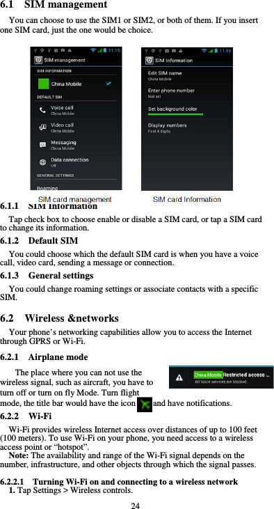  24 6.1  SIM management You can choose to use the SIM1 or SIM2, or both of them. If you insert one SIM card, just the one would be choice.                 6.1.1  SIM Information Tap check box to choose enable or disable a SIM card, or tap a SIM card to change its information. 6.1.2  Default SIM You could choose which the default SIM card is when you have a voice call, video card, sending a message or connection. 6.1.3  General settings You could change roaming settings or associate contacts with a specific SIM.  6.2  Wireless &amp;networks Your phone’s networking capabilities allow you to access the Internet through GPRS or Wi-Fi. 6.2.1  Airplane mode The place where you can not use the wireless signal, such as aircraft, you have to turn off or turn on fly Mode. Turn flight mode, the title bar would have the icon        and have notifications. 6.2.2  Wi-Fi Wi-Fi provides wireless Internet access over distances of up to 100 feet (100 meters). To use Wi-Fi on your phone, you need access to a wireless access point or “hotspot”. Note: The availability and range of the Wi-Fi signal depends on the number, infrastructure, and other objects through which the signal passes.  6.2.2.1    Turning Wi-Fi on and connecting to a wireless network 1. Tap Settings &gt; Wireless controls. 