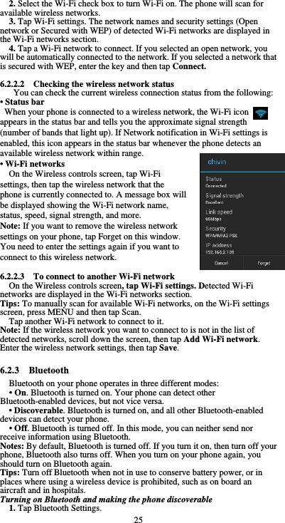  25 2. Select the Wi-Fi check box to turn Wi-Fi on. The phone will scan for available wireless networks. 3. Tap Wi-Fi settings. The network names and security settings (Open network or Secured with WEP) of detected Wi-Fi networks are displayed in the Wi-Fi networks section. 4. Tap a Wi-Fi network to connect. If you selected an open network, you will be automatically connected to the network. If you selected a network that is secured with WEP, enter the key and then tap Connect.  6.2.2.2    Checking the wireless network status You can check the current wireless connection status from the following: • Status bar When your phone is connected to a wireless network, the Wi-Fi icon     appears in the status bar and tells you the approximate signal strength (number of bands that light up). If Network notification in Wi-Fi settings is enabled, this icon appears in the status bar whenever the phone detects an available wireless network within range. • Wi-Fi networks On the Wireless controls screen, tap Wi-Fi settings, then tap the wireless network that the phone is currently connected to. A message box will be displayed showing the Wi-Fi network name, status, speed, signal strength, and more.   Note: If you want to remove the wireless network settings on your phone, tap Forget on this window. You need to enter the settings again if you want to connect to this wireless network.  6.2.2.3    To connect to another Wi-Fi network On the Wireless controls screen, tap Wi-Fi settings. Detected Wi-Fi networks are displayed in the Wi-Fi networks section. Tips: To manually scan for available Wi-Fi networks, on the Wi-Fi settings screen, press MENU and then tap Scan. Tap another Wi-Fi network to connect to it. Note: If the wireless network you want to connect to is not in the list of detected networks, scroll down the screen, then tap Add Wi-Fi network. Enter the wireless network settings, then tap Save.  6.2.3  Bluetooth Bluetooth on your phone operates in three different modes: • On. Bluetooth is turned on. Your phone can detect other Bluetooth-enabled devices, but not vice versa. • Discoverable. Bluetooth is turned on, and all other Bluetooth-enabled devices can detect your phone. • Off. Bluetooth is turned off. In this mode, you can neither send nor receive information using Bluetooth. Notes: By default, Bluetooth is turned off. If you turn it on, then turn off your phone, Bluetooth also turns off. When you turn on your phone again, you should turn on Bluetooth again. Tips: Turn off Bluetooth when not in use to conserve battery power, or in places where using a wireless device is prohibited, such as on board an aircraft and in hospitals. Turning on Bluetooth and making the phone discoverable 1. Tap Bluetooth Settings. 