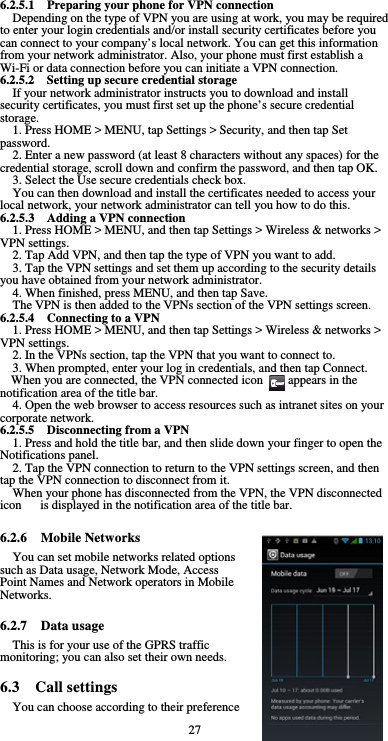  27 6.2.5.1  Preparing your phone for VPN connection Depending on the type of VPN you are using at work, you may be required to enter your login credentials and/or install security certificates before you can connect to your company’s local network. You can get this information from your network administrator. Also, your phone must first establish a Wi-Fi or data connection before you can initiate a VPN connection.   6.2.5.2  Setting up secure credential storage If your network administrator instructs you to download and install security certificates, you must first set up the phone’s secure credential storage. 1. Press HOME &gt; MENU, tap Settings &gt; Security, and then tap Set password. 2. Enter a new password (at least 8 characters without any spaces) for the credential storage, scroll down and confirm the password, and then tap OK. 3. Select the Use secure credentials check box. You can then download and install the certificates needed to access your local network, your network administrator can tell you how to do this. 6.2.5.3  Adding a VPN connection 1. Press HOME &gt; MENU, and then tap Settings &gt; Wireless &amp; networks &gt; VPN settings. 2. Tap Add VPN, and then tap the type of VPN you want to add. 3. Tap the VPN settings and set them up according to the security details you have obtained from your network administrator. 4. When finished, press MENU, and then tap Save. The VPN is then added to the VPNs section of the VPN settings screen. 6.2.5.4  Connecting to a VPN 1. Press HOME &gt; MENU, and then tap Settings &gt; Wireless &amp; networks &gt; VPN settings. 2. In the VPNs section, tap the VPN that you want to connect to. 3. When prompted, enter your log in credentials, and then tap Connect. When you are connected, the VPN connected icon        appears in the notification area of the title bar. 4. Open the web browser to access resources such as intranet sites on your corporate network.   6.2.5.5    Disconnecting from a VPN 1. Press and hold the title bar, and then slide down your finger to open the Notifications panel. 2. Tap the VPN connection to return to the VPN settings screen, and then tap the VPN connection to disconnect from it. When your phone has disconnected from the VPN, the VPN disconnected icon      is displayed in the notification area of the title bar.  6.2.6  Mobile Networks You can set mobile networks related options such as Data usage, Network Mode, Access Point Names and Network operators in Mobile Networks.  6.2.7  Data usage This is for your use of the GPRS traffic monitoring; you can also set their own needs.  6.3  Call settings You can choose according to their preference 