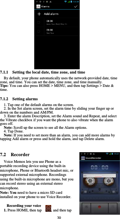  30              7.1.1    Setting the local date, time zone, and time By default, your phone automatically uses the network-provided date, time zone, and time. You can set the date, time zone, and time manually. Tips: You can also press HOME &gt; MENU, and then tap Settings &gt; Date &amp; time.  7.1.2  Setting alarms 1. Tap one of the default alarms on the screen. 2. In the Set alarm screen, set the alarm time by sliding your finger up or down on the numbers and AM/PM. 3. Enter the alarm Description, set the Alarm sound and Repeat, and select the Vibrate checkbox if you want the phone to also vibrate when the alarm goes off. Note: Scroll up the screen to see all the Alarm options. 4. Tap Done. Note: If you need to set more than an alarm, you can add more alarms by tapping Add alarm or press and hold the alarm, and tap Delete alarm.   7.2  Recorder Voice Memos lets you use Phone as a portable recording device using the built-in microphone, Phone or Bluetooth headset mic, or supported external microphone. Recordings using the built-in microphone are mono, but you can record stereo using an external stereo microphone. Note: You need to have a micro SD card installed on your phone to use Voice Recorder.  Recording your voice 1. Press HOME, then tap          , and then tap 