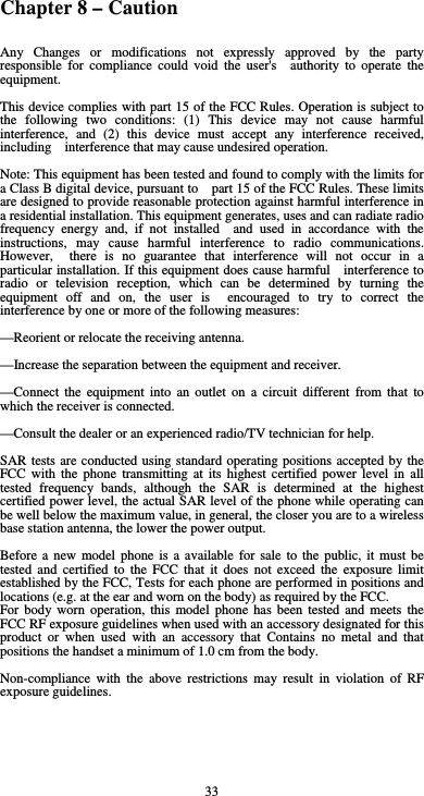  33 Chapter 8 – Caution Any Changes or modifications not expressly approved by the party responsible for compliance could void the user&apos;s  authority to operate the equipment.    This device complies with part 15 of the FCC Rules. Operation is subject to the following two conditions: (1) This device may not cause harmful interference, and (2) this device must accept any interference received, including    interference that may cause undesired operation.  Note: This equipment has been tested and found to comply with the limits for a Class B digital device, pursuant to    part 15 of the FCC Rules. These limits are designed to provide reasonable protection against harmful interference in   a residential installation. This equipment generates, uses and can radiate radio frequency energy and, if not installed  and used in accordance with the instructions, may cause harmful interference to radio communications. However,  there is no guarantee that interference will not occur in a particular installation. If this equipment does cause harmful    interference to radio or television reception, which can be determined by turning the equipment off and on, the user is  encouraged to try to correct the interference by one or more of the following measures:      —Reorient or relocate the receiving antenna.      —Increase the separation between the equipment and receiver.      —Connect the equipment into an outlet on a circuit different from that to which the receiver is connected.      —Consult the dealer or an experienced radio/TV technician for help.  SAR tests are conducted using standard operating positions accepted by the FCC with the phone transmitting at its highest certified power level in all tested frequency bands, although the SAR is determined at the highest certified power level, the actual SAR level of the phone while operating can be well below the maximum value, in general, the closer you are to a wireless base station antenna, the lower the power output.  Before a new model phone is a available for sale to the public, it must be tested and certified to the FCC that it does not exceed the exposure limit established by the FCC, Tests for each phone are performed in positions and locations (e.g. at the ear and worn on the body) as required by the FCC. For body worn operation, this model phone has been tested and meets the FCC RF exposure guidelines when used with an accessory designated for this product or when used with an accessory that Contains no metal and that positions the handset a minimum of 1.0 cm from the body.  Non-compliance with the above restrictions may result in violation of RF exposure guidelines. 