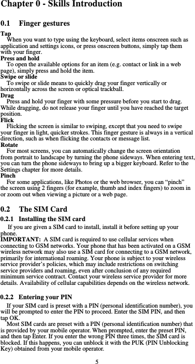  5 Chapter 0 - Skills Introduction 0.1 Finger gestures Tap When you want to type using the keyboard, select items onscreen such as application and settings icons, or press onscreen buttons, simply tap them with your finger. Press and hold To open the available options for an item (e.g. contact or link in a web page), simply press and hold the item. Swipe or slide To swipe or slide means to quickly drag your finger vertically or horizontally across the screen or optical trackball. Drag Press and hold your finger with some pressure before you start to drag. While dragging, do not release your finger until you have reached the target position. Flick Flicking the screen is similar to swiping, except that you need to swipe your finger in light, quicker strokes. This finger gesture is always in a vertical direction, such as when flicking the contacts or message list. Rotate For most screens, you can automatically change the screen orientation from portrait to landscape by turning the phone sideways. When entering text, you can turn the phone sideways to bring up a bigger keyboard. Refer to the Settings chapter for more details. Pinch For some applications, like Photos or the web browser, you can “pinch” the screen using 2 fingers (for example, thumb and index fingers) to zoom in or zoom out when viewing a picture or a web page.  0.2 The SIM Card 0.2.1 Installing the SIM card If you are given a SIM card to install, install it before setting up your phone. IMPORTANT: A SIM card is required to use cellular services when connecting to GSM networks. Your phone that has been activated on a GSM wireless network may also use a SIM card for connecting to a GSM network, primarily for international roaming. Your phone is subject to your wireless service provider’s policies, which may include restrictions on switching service providers and roaming, even after conclusion of any required minimum service contract. Contact your wireless service provider for more details. Availability of cellular capabilities depends on the wireless network.  0.2.2 Entering your PIN If your SIM card is preset with a PIN (personal identification number), you will be prompted to enter the PIN to proceed. Enter the SIM PIN, and then tap OK. Most SIM cards are preset with a PIN (personal identification number) that is provided by your mobile operator. When prompted, enter the preset PIN, and then tap Enter. If you enter the wrong PIN three times, the SIM card is blocked. If this happens, you can unblock it with the PUK (PIN Unblocking Key) obtained from your mobile operator. 