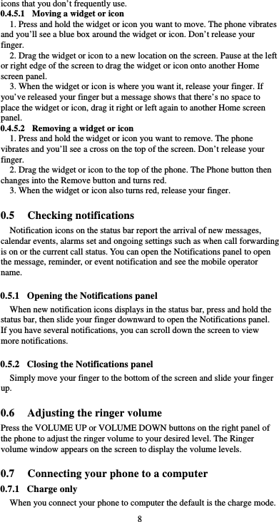  8 icons that you don’t frequently use. 0.4.5.1 Moving a widget or icon 1. Press and hold the widget or icon you want to move. The phone vibrates and you’ll see a blue box around the widget or icon. Don’t release your finger. 2. Drag the widget or icon to a new location on the screen. Pause at the left or right edge of the screen to drag the widget or icon onto another Home screen panel. 3. When the widget or icon is where you want it, release your finger. If you’ve released your finger but a message shows that there’s no space to place the widget or icon, drag it right or left again to another Home screen panel. 0.4.5.2 Removing a widget or icon 1. Press and hold the widget or icon you want to remove. The phone vibrates and you’ll see a cross on the top of the screen. Don’t release your finger. 2. Drag the widget or icon to the top of the phone. The Phone button then changes into the Remove button and turns red. 3. When the widget or icon also turns red, release your finger.  0.5 Checking notifications Notification icons on the status bar report the arrival of new messages, calendar events, alarms set and ongoing settings such as when call forwarding is on or the current call status. You can open the Notifications panel to open the message, reminder, or event notification and see the mobile operator name.  0.5.1 Opening the Notifications panel When new notification icons displays in the status bar, press and hold the status bar, then slide your finger downward to open the Notifications panel. If you have several notifications, you can scroll down the screen to view more notifications.    0.5.2 Closing the Notifications panel Simply move your finger to the bottom of the screen and slide your finger up.   0.6 Adjusting the ringer volume Press the VOLUME UP or VOLUME DOWN buttons on the right panel of the phone to adjust the ringer volume to your desired level. The Ringer volume window appears on the screen to display the volume levels.    0.7 Connecting your phone to a computer 0.7.1 Charge only When you connect your phone to computer the default is the charge mode. 