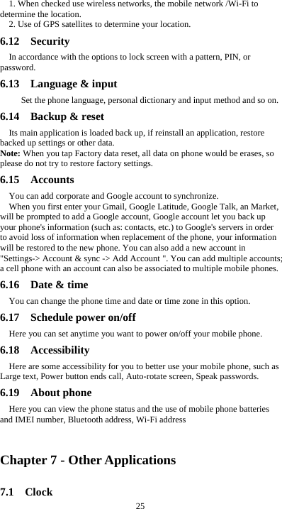  25 1. When checked use wireless networks, the mobile network /Wi-Fi to determine the location. 2. Use of GPS satellites to determine your location. 6.12  Security  In accordance with the options to lock screen with a pattern, PIN, or password. 6.13  Language &amp; input    Set the phone language, personal dictionary and input method and so on. 6.14  Backup &amp; reset Its main application is loaded back up, if reinstall an application, restore backed up settings or other data. Note: When you tap Factory data reset, all data on phone would be erases, so please do not try to restore factory settings. 6.15  Accounts  You can add corporate and Google account to synchronize. When you first enter your Gmail, Google Latitude, Google Talk, an Market, will be prompted to add a Google account, Google account let you back up your phone&apos;s information (such as: contacts, etc.) to Google&apos;s servers in order to avoid loss of information when replacement of the phone, your information will be restored to the new phone. You can also add a new account in &quot;Settings-&gt; Account &amp; sync -&gt; Add Account &quot;. You can add multiple accounts; a cell phone with an account can also be associated to multiple mobile phones. 6.16  Date &amp; time You can change the phone time and date or time zone in this option. 6.17  Schedule power on/off Here you can set anytime you want to power on/off your mobile phone. 6.18  Accessibility Here are some accessibility for you to better use your mobile phone, such as Large text, Power button ends call, Auto-rotate screen, Speak passwords. 6.19  About phone Here you can view the phone status and the use of mobile phone batteries and IMEI number, Bluetooth address, Wi-Fi address  Chapter 7 - Other Applications 7.1  Clock 